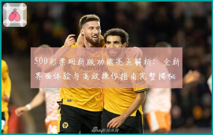 500彩票网新版功能亮点解析：全新界面体验与高效操作指南完整揭秘