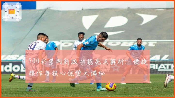 500彩票网新版功能亮点解析:便捷操作与核心优势大揭秘