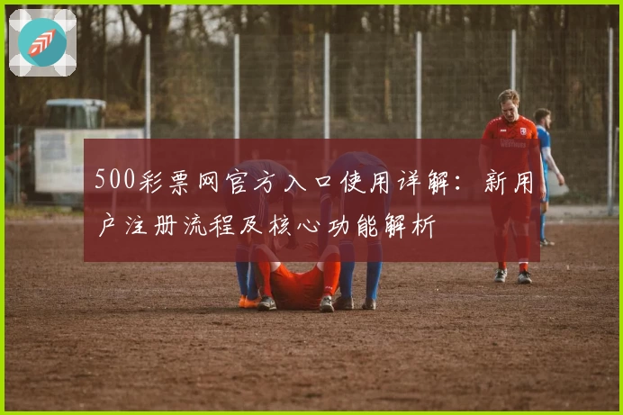 500彩票网官方入口使用详解：新用户注册流程及核心功能解析