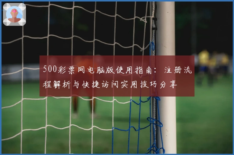 500彩票网电脑版使用指南：注册流程解析与快捷访问实用技巧分享
