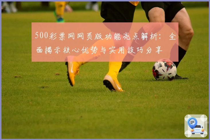 500彩票网网页版功能亮点解析：全面揭示核心优势与实用技巧分享
