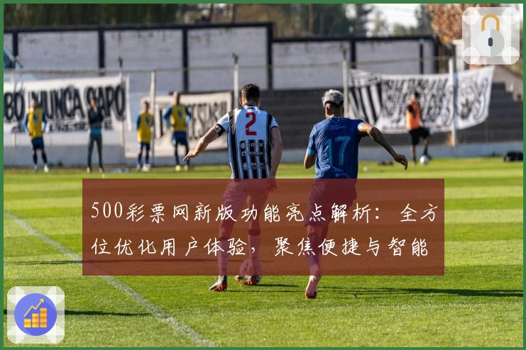 500彩票网新版功能亮点解析：全方位优化用户体验，聚焦便捷与智能