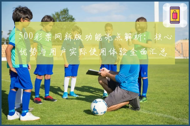 500彩票网新版功能亮点解析：核心优势与用户实际使用体验全面汇总