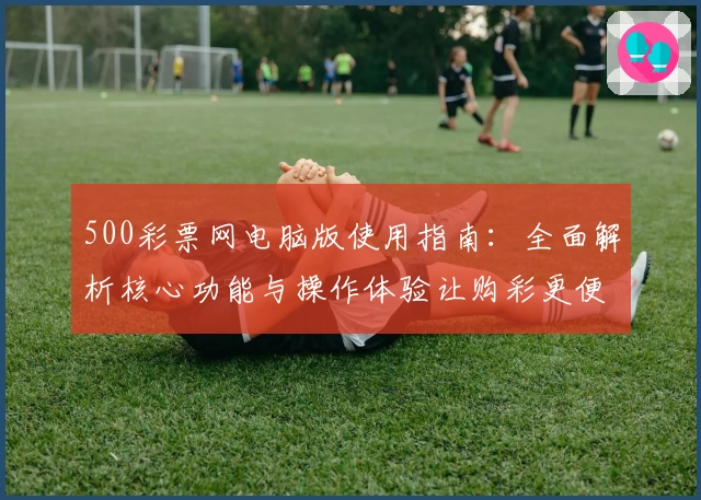 500彩票网电脑版使用指南：全面解析核心功能与操作体验让购彩更便捷