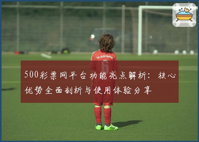 500彩票网平台功能亮点解析：核心优势全面剖析与使用体验分享