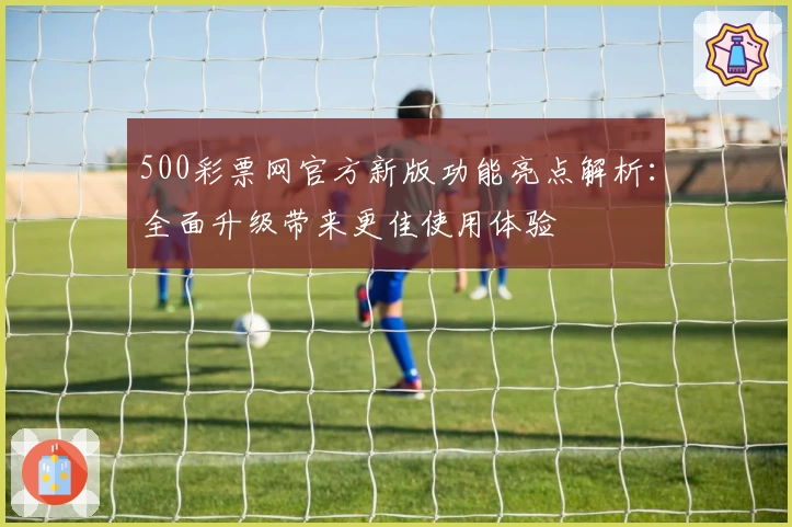 500彩票网官方新版功能亮点解析:全面升级带来更佳使用体验